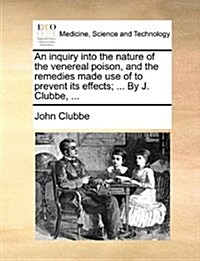 An Inquiry Into the Nature of the Venereal Poison, and the Remedies Made Use of to Prevent Its Effects; ... by J. Clubbe, ... (Paperback)