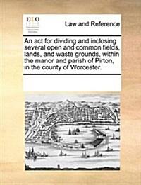 An ACT for Dividing and Inclosing Several Open and Common Fields, Lands, and Waste Grounds, Within the Manor and Parish of Pirton, in the County of Wo (Paperback)