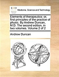Elements of Therapeutics: Or, First Principles of the Practice of Physic. by Andrew Duncan, M.D. the Second Edition, in Two Volumes. Volume 2 of (Paperback)