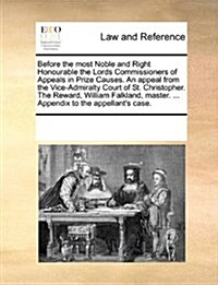 Before the Most Noble and Right Honourable the Lords Commissioners of Appeals in Prize Causes. an Appeal from the Vice-Admiralty Court of St. Christop (Paperback)