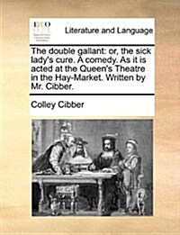The Double Gallant: Or, the Sick Ladys Cure. a Comedy. as It Is Acted at the Queens Theatre in the Hay-Market. Written by Mr. Cibber. (Paperback)