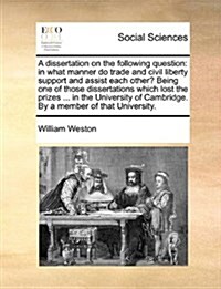 A Dissertation on the Following Question: In What Manner Do Trade and Civil Liberty Support and Assist Each Other? Being One of Those Dissertations Wh (Paperback)