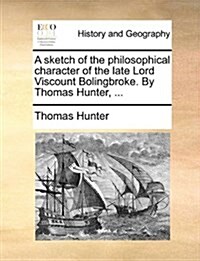 A Sketch of the Philosophical Character of the Late Lord Viscount Bolingbroke. by Thomas Hunter, ... (Paperback)