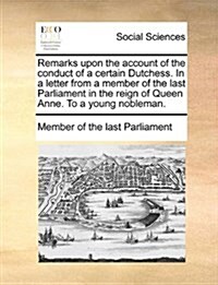 Remarks Upon the Account of the Conduct of a Certain Dutchess. in a Letter from a Member of the Last Parliament in the Reign of Queen Anne. to a Young (Paperback)