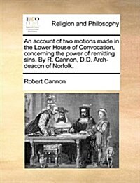 An Account of Two Motions Made in the Lower House of Convocation, Concerning the Power of Remitting Sins. by R. Cannon, D.D. Arch-Deacon of Norfolk. (Paperback)