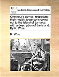 One Hours Advice, Respecting Their Health, to Persons Going Out to the Island of Jamaica; With a Description of the Island. by R. Wise. (Paperback)