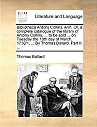 Bibliotheca Antonij Collins, Arm. Or, a Complete Catalogue of the Library of Antony Collins, ... to Be Sold ... on Tuesday the 10th Day of March, 1730 (Paperback)