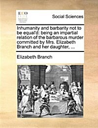 Inhumanity and Barbarity Not to Be Equald: Being an Impartial Relation of the Barbarous Murder Committed by Mrs. Elizabeth Branch and Her Daughter, . (Paperback)