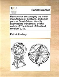 Reasons for Encouraging the Linnen Manufacture of Scotland, and Other Parts of Great-Britain. Humbly Submitted to Parliament. by the Author of the Int (Paperback)