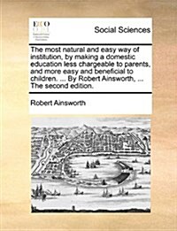 The Most Natural and Easy Way of Institution, by Making a Domestic Education Less Chargeable to Parents, and More Easy and Beneficial to Children. ... (Paperback)