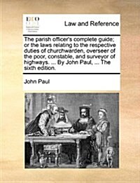 The Parish Officers Complete Guide; Or the Laws Relating to the Respective Duties of Churchwarden, Overseer of the Poor, Constable, and Surveyor of H (Paperback)