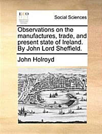 Observations on the Manufactures, Trade, and Present State of Ireland. by John Lord Sheffield. (Paperback)