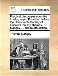 Practical Discourses Upon the Lords Prayer. Preached Before the Honourable Society of Lincolns Inn. by Thomas Mangey, ... the Fourth Edition. (Paperback)