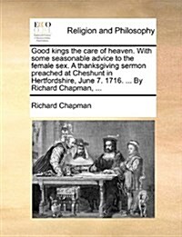 Good Kings the Care of Heaven. with Some Seasonable Advice to the Female Sex. a Thanksgiving Sermon Preached at Cheshunt in Hertfordshire, June 7. 171 (Paperback)