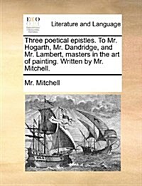 Three Poetical Epistles. to Mr. Hogarth, Mr. Dandridge, and Mr. Lambert, Masters in the Art of Painting. Written by Mr. Mitchell. (Paperback)