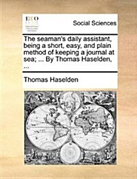 The Seamans Daily Assistant, Being a Short, Easy, and Plain Method of Keeping a Journal at Sea; ... by Thomas Haselden, ... (Paperback)