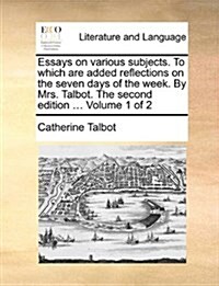 Essays on Various Subjects. to Which Are Added Reflections on the Seven Days of the Week. by Mrs. Talbot. the Second Edition ... Volume 1 of 2 (Paperback)