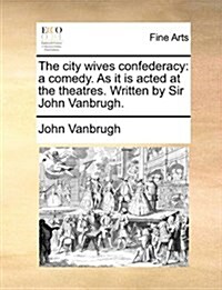 The City Wives Confederacy: A Comedy. as It Is Acted at the Theatres. Written by Sir John Vanbrugh. (Paperback)