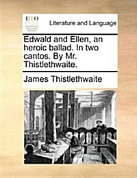 Edwald and Ellen, an Heroic Ballad. in Two Cantos. by Mr. Thistlethwaite. (Paperback)