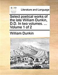 Select Poetical Works of the Late William Dunkin, D.D. in Two Volumes. ... Volume 1 of 2 (Paperback)