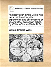 An Essay Upon Single Vision with Two Eyes: Together with Experiments and Observations on Several Other Subjects in Optics. by William Charles Wells, M (Paperback)