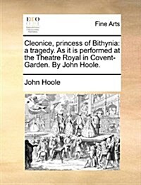 Cleonice, Princess of Bithynia: A Tragedy. as It Is Performed at the Theatre Royal in Covent-Garden. by John Hoole. (Paperback)