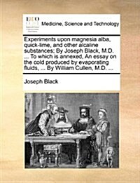 Experiments Upon Magnesia Alba, Quick-Lime, and Other Alcaline Substances; By Joseph Black, M.D. ... to Which Is Annexed, an Essay on the Cold Produce (Paperback)