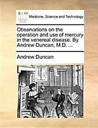Observations on the Operation and Use of Mercury in the Venereal Disease. by Andrew Duncan, M.D. ... (Paperback)
