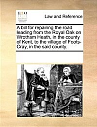 A Bill for Repairing the Road Leading from the Royal Oak on Wrotham Heath, in the County of Kent, to the Village of Foots-Cray, in the Said County. (Paperback)