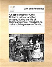 An ACT to Impower Anne Colmore, Widow, and Her Assigns, During the Life of Thomas Colmore, Merchant, to Make Building-Leases of Lands, ... (Paperback)