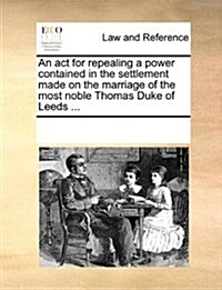 An ACT for Repealing a Power Contained in the Settlement Made on the Marriage of the Most Noble Thomas Duke of Leeds ... (Paperback)