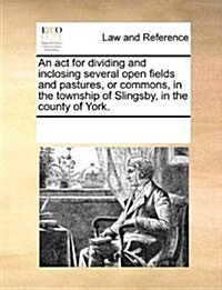 An ACT for Dividing and Inclosing Several Open Fields and Pastures, or Commons, in the Township of Slingsby, in the County of York. (Paperback)