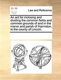 An ACT for Inclosing and Dividing the Common Fields and Common Grounds of and in the Manor and Parish of Harmston, in the County of Lincoln. (Paperback)