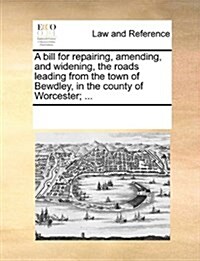 A Bill for Repairing, Amending, and Widening, the Roads Leading from the Town of Bewdley, in the County of Worcester; ... (Paperback)