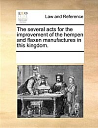 The Several Acts for the Improvement of the Hempen and Flaxen Manufactures in This Kingdom. (Paperback)