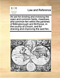An ACT for Dividing and Inclosing the Open and Common Fields, Meadows, and Common Fen Within the Parishes of Billingborough and Birthorpe, in the Coun (Paperback)