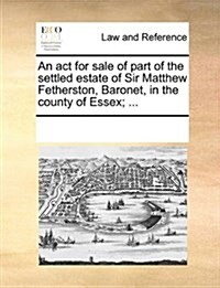 An ACT for Sale of Part of the Settled Estate of Sir Matthew Fetherston, Baronet, in the County of Essex; ... (Paperback)