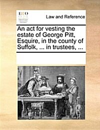 An ACT for Vesting the Estate of George Pitt, Esquire, in the County of Suffolk, ... in Trustees, ... (Paperback)