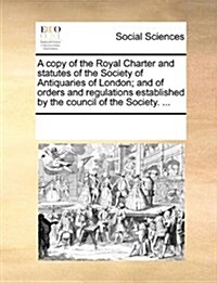 A Copy of the Royal Charter and Statutes of the Society of Antiquaries of London; And of Orders and Regulations Established by the Council of the Soci (Paperback)