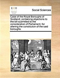 Case of the Royal Boroughs of Scotland; Containing Objections to the Bill Submitted to the Consideration of Parliament, for Altering the Constitution (Paperback)