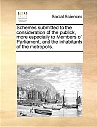 Schemes Submitted to the Consideration of the Publick, More Especially to Members of Parliament, and the Inhabitants of the Metropolis. (Paperback)