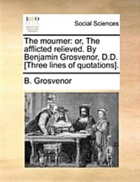 The Mourner: Or, the Afflicted Relieved. by Benjamin Grosvenor, D.D. [Three Lines of Quotations]. (Paperback)