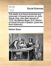 The Death of a Friend Lamented and Improved. a Funeral Sermon on John Gould, Esq; Who Died January 8. 1772. by Mather Byles, D.D. Rector of Christ-Chu (Paperback)
