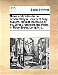 Rules and Orders to Be Observed by a Society of Stay-Makers. Held at the House of Mr. John Bromhead, the Rose, in Rose Street, Long Acre. (Paperback)
