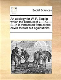 An Apology for W. P, Esq: In Which the Conduct of L---- G---- B---H Is Vindicated from All the Cavils Thrown Out Against Him. (Paperback)