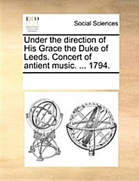 Under the Direction of His Grace the Duke of Leeds. Concert of Antient Music. ... 1794. (Paperback)