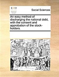 An Easy Method of Discharging the National Debt, with the Consent and Approbation of the Stock-Holders. (Paperback)