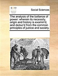 The Analysis of the Ballance of Power: Wherein Its Necessity, Origin and History Is Examind, and Deducd from the Common Principles of Justice and So (Paperback)