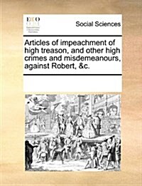 Articles of Impeachment of High Treason, and Other High Crimes and Misdemeanours, Against Robert, &C. (Paperback)