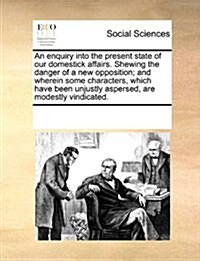 An Enquiry Into the Present State of Our Domestick Affairs. Shewing the Danger of a New Opposition; And Wherein Some Characters, Which Have Been Unjus (Paperback)